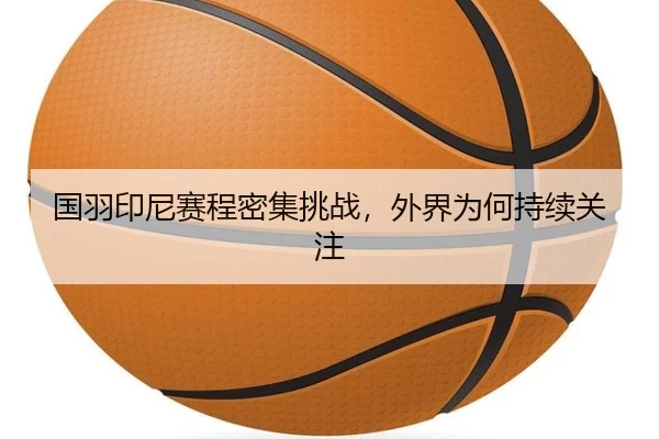 国羽印尼赛程密集挑战，外界为何持续关注